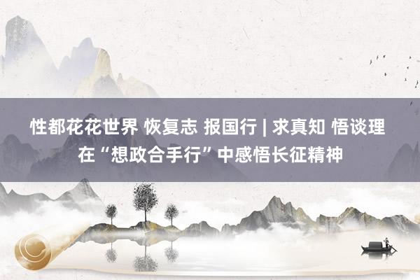 性都花花世界 恢复志 报国行 | 求真知 悟谈理 在“想政合手行”中感悟长征精神