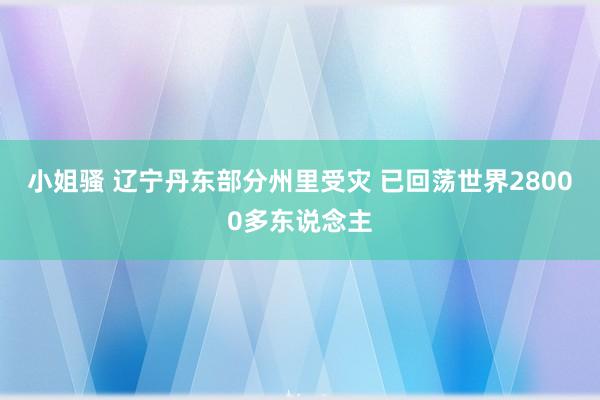 小姐骚 辽宁丹东部分州里受灾 已回荡世界28000多东说念主