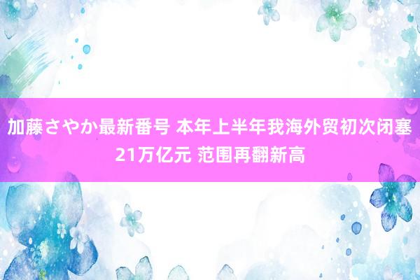 加藤さやか最新番号 本年上半年我海外贸初次闭塞21万亿元 范围再翻新高