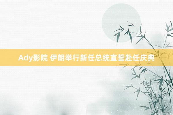 Ady影院 伊朗举行新任总统宣誓赴任庆典