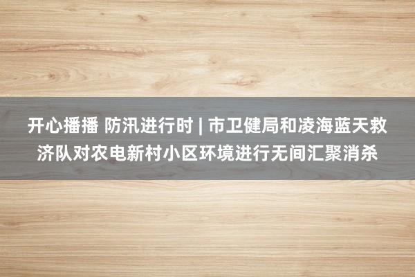 开心播播 防汛进行时 | 市卫健局和凌海蓝天救济队对农电新村小区环境进行无间汇聚消杀