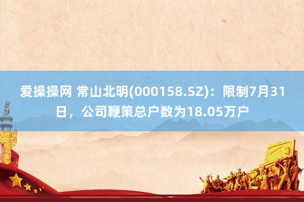 爱操操网 常山北明(000158.SZ)：限制7月31日，公司鞭策总户数为18.05万户