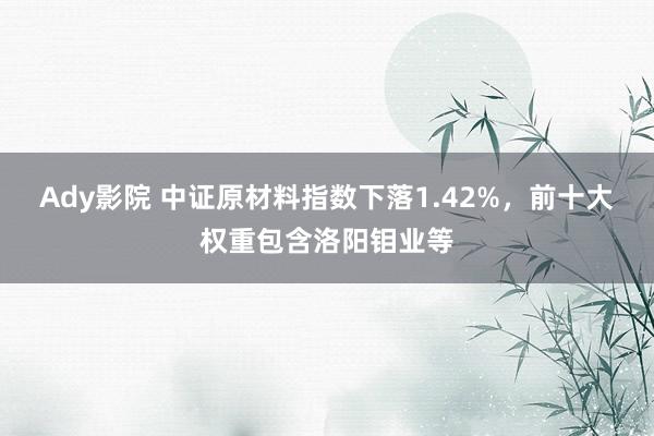 Ady影院 中证原材料指数下落1.42%，前十大权重包含洛阳钼业等