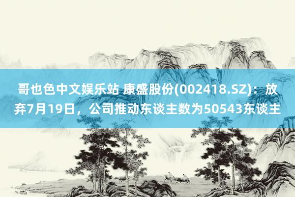 哥也色中文娱乐站 康盛股份(002418.SZ)：放弃7月19日，公司推动东谈主数为50543东谈主