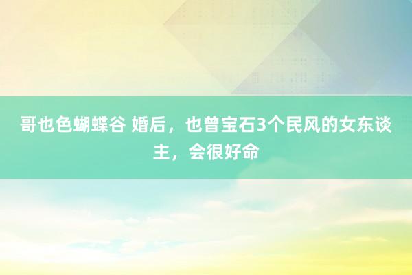 哥也色蝴蝶谷 婚后，也曾宝石3个民风的女东谈主，会很好命