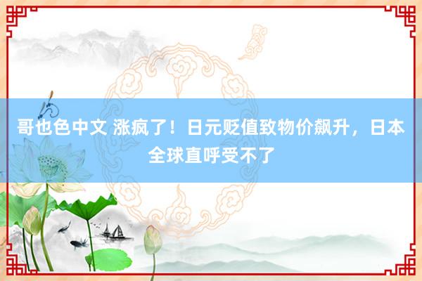 哥也色中文 涨疯了！日元贬值致物价飙升，日本全球直呼受不了