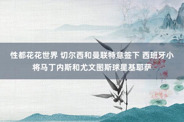 性都花花世界 切尔西和曼联特意签下 西班牙小将马丁内斯和尤文图斯球星基耶萨