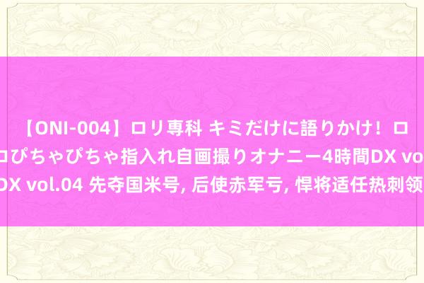 【ONI-004】ロリ専科 キミだけに語りかけ！ロリっ娘20人！オマ●コぴちゃぴちゃ指入れ自画撮りオナニー4時間DX vol.04 先夺国米号， 后使赤军亏， 悍将适任热刺领， 非权门之选!