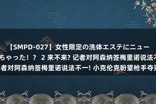 【SMPD-027】女性限定の洗体エステにニューハーフのお客さんが来ちゃった！？ 2 来不来? 记者对阿森纳签梅里诺说法不一! 小克伦克盼望枪手夺冠!