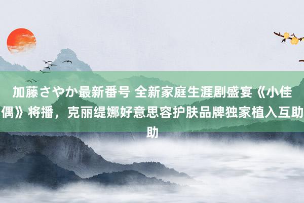 加藤さやか最新番号 全新家庭生涯剧盛宴《小佳偶》将播，克丽缇娜好意思容护肤品牌独家植入互助