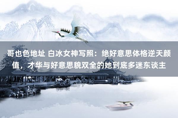哥也色地址 白冰女神写照：绝好意思体格逆天颜值，才华与好意思貌双全的她到底多迷东谈主