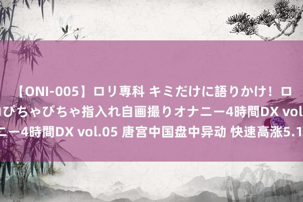 【ONI-005】ロリ専科 キミだけに語りかけ！ロリ校生21人！オマ●コぴちゃぴちゃ指入れ自画撮りオナニー4時間DX vol.05 唐宫中国盘中异动 快速高涨5.16%