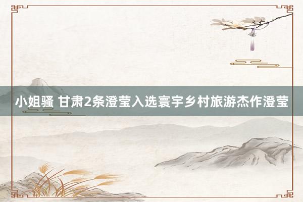 小姐骚 甘肃2条澄莹入选寰宇乡村旅游杰作澄莹