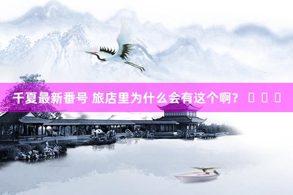 千夏最新番号 旅店里为什么会有这个啊？ ​​​
