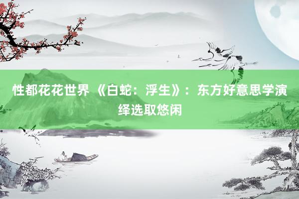 性都花花世界 《白蛇：浮生》：东方好意思学演绎选取悠闲