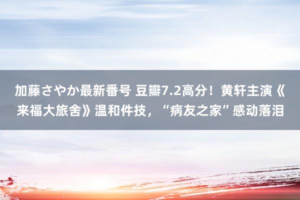 加藤さやか最新番号 豆瓣7.2高分！黄轩主演《来福大旅舍》温和件技，“病友之家”感动落泪