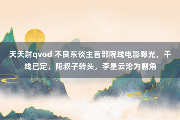 天天射qvod 不良东谈主首部院线电影曝光，干线已定，阳叔子转头，李星云沦为副角