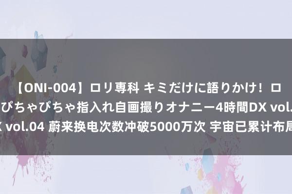 【ONI-004】ロリ専科 キミだけに語りかけ！ロリっ娘20人！オマ●コぴちゃぴちゃ指入れ自画撮りオナニー4時間DX vol.04 蔚来换电次数冲破5000万次 宇宙已累计布局2464座换电站