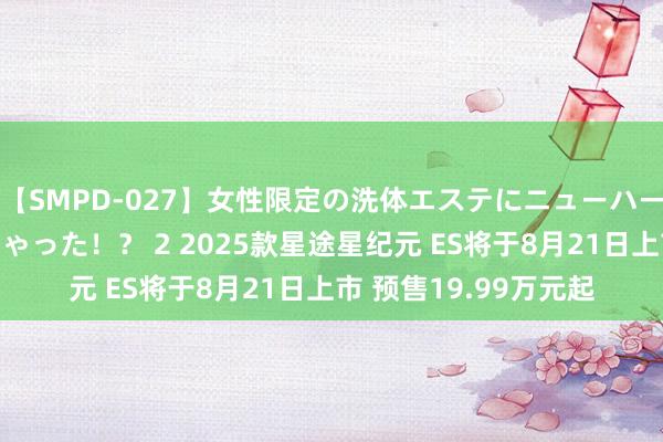 【SMPD-027】女性限定の洗体エステにニューハーフのお客さんが来ちゃった！？ 2 2025款星途星纪元 ES将于8月21日上市 预售19.99万元起