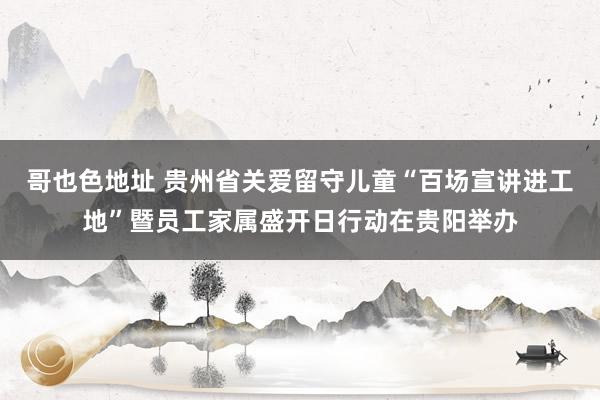 哥也色地址 贵州省关爱留守儿童“百场宣讲进工地”暨员工家属盛开日行动在贵阳举办