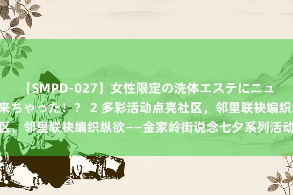 【SMPD-027】女性限定の洗体エステにニューハーフのお客さんが来ちゃった！？ 2 多彩活动点亮社区，邻里联袂编织纵欲——金家岭街说念七夕系列活动精彩来袭