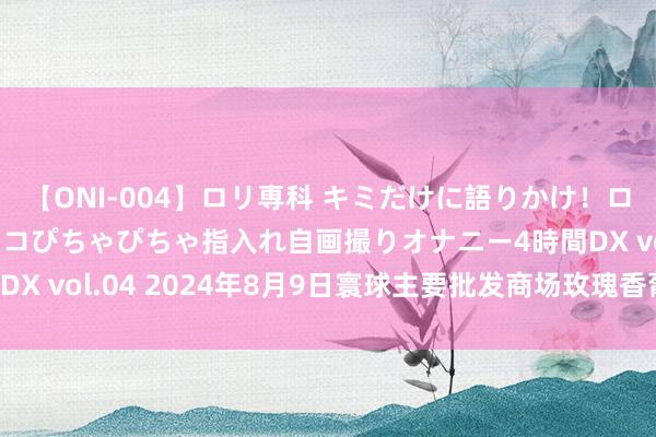 【ONI-004】ロリ専科 キミだけに語りかけ！ロリっ娘20人！オマ●コぴちゃぴちゃ指入れ自画撮りオナニー4時間DX vol.04 2024年8月9日寰球主要批发商场玫瑰香葡萄价钱行情