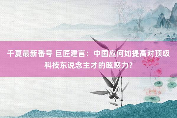 千夏最新番号 巨匠建言：中国应何如提高对顶级科技东说念主才的眩惑力？