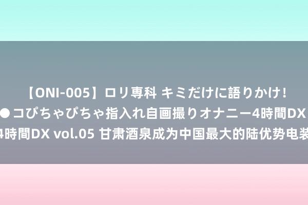 【ONI-005】ロリ専科 キミだけに語りかけ！ロリ校生21人！オマ●コぴちゃぴちゃ指入れ自画撮りオナニー4時間DX vol.05 甘肃酒泉成为中国最大的陆优势电装备制造基地
