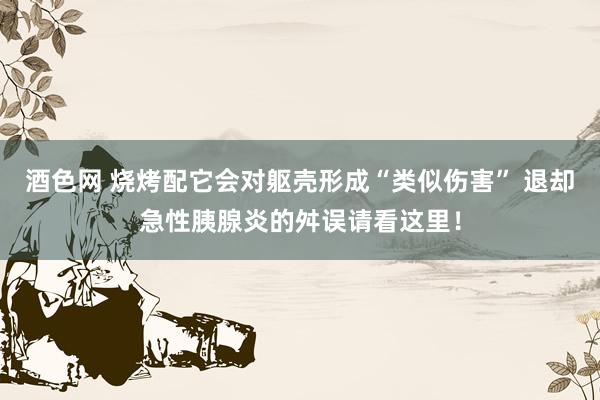 酒色网 烧烤配它会对躯壳形成“类似伤害” 退却急性胰腺炎的舛误请看这里！