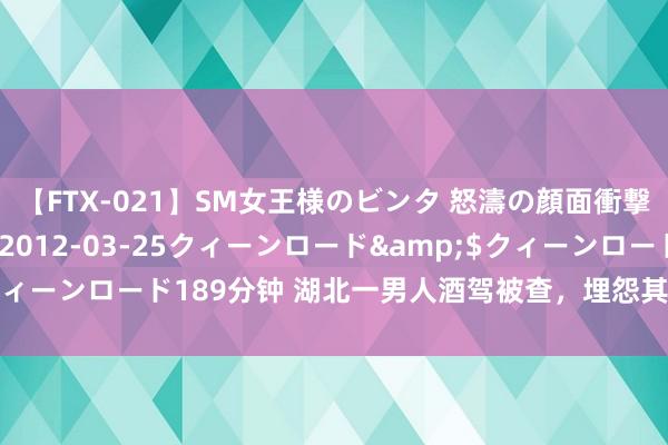 【FTX-021】SM女王様のビンタ 怒濤の顔面衝撃3時間</a>2012-03-25クィーンロード&$クィーンロード189分钟 湖北一男人酒驾被查，埋怨其母亲打电话催他且归