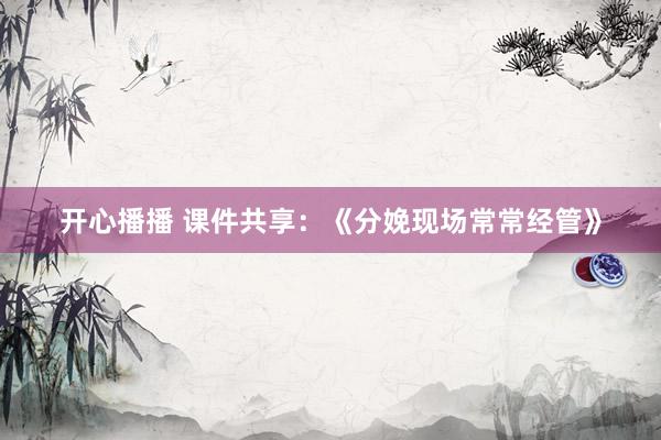 开心播播 课件共享：《分娩现场常常经管》