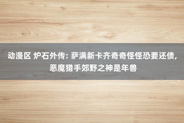 动漫区 炉石外传: 萨满新卡齐奇奇怪怪恐要还债， 恶魔猎手郊野之神是年兽