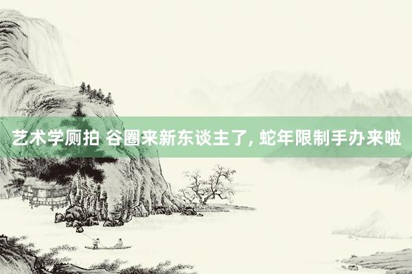 艺术学厕拍 谷圈来新东谈主了， 蛇年限制手办来啦