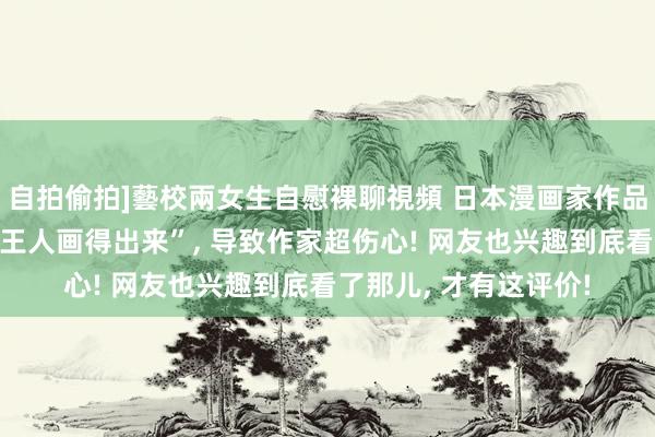 自拍偷拍]藝校兩女生自慰裸聊視頻 日本漫画家作品被男儿同学说“连我王人画得出来”， 导致作家超伤心! 网友也兴趣到底看了那儿， 才有这评价!