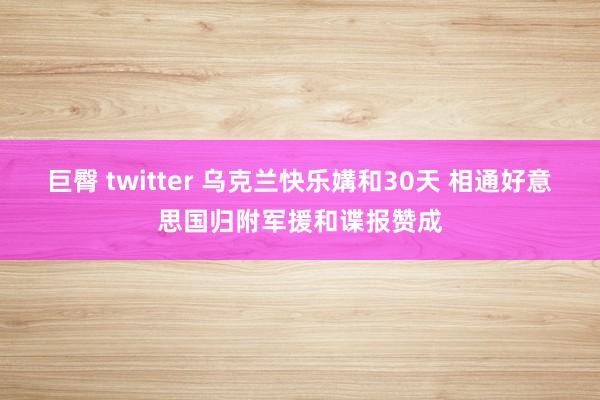 巨臀 twitter 乌克兰快乐媾和30天 相通好意思国归附军援和谍报赞成