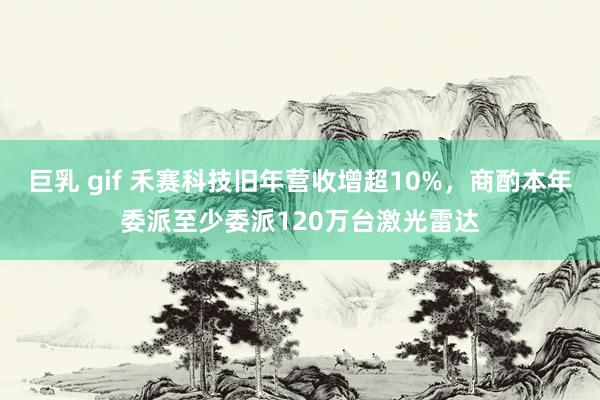 巨乳 gif 禾赛科技旧年营收增超10%，商酌本年委派至少委派120万台激光雷达