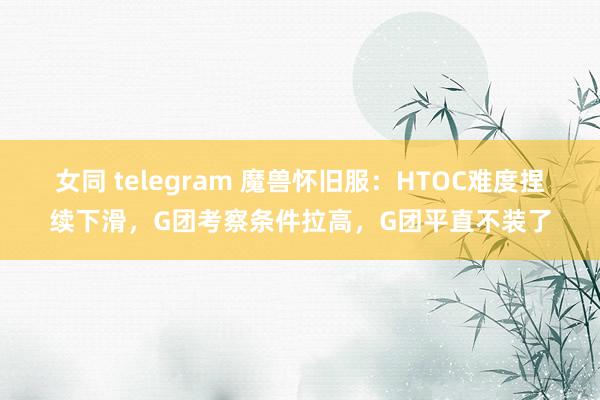 女同 telegram 魔兽怀旧服：HTOC难度捏续下滑，G团考察条件拉高，G团平直不装了