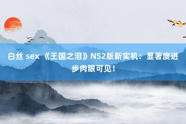 白丝 sex 《王国之泪》NS2版新实机：显著度进步肉眼可见！