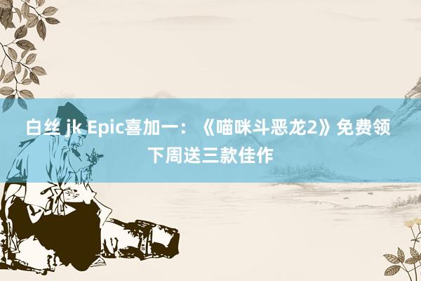 白丝 jk Epic喜加一：《喵咪斗恶龙2》免费领 下周送三款佳作