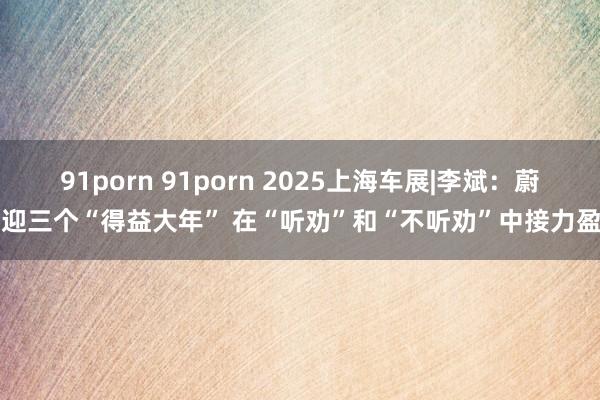91porn 91porn 2025上海车展|李斌：蔚来迎三个“得益大年” 在“听劝”和“不听劝”中接力盈利