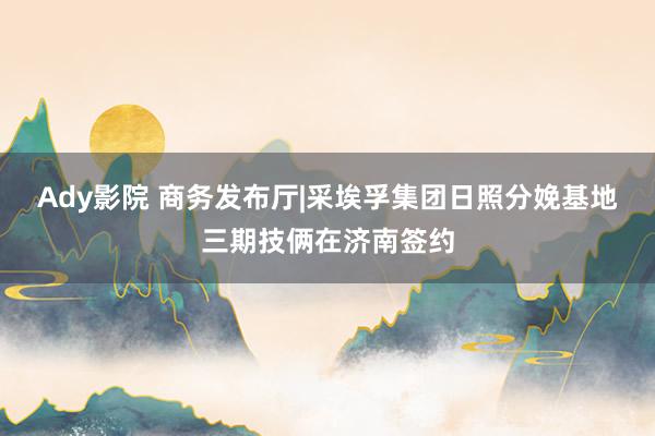 Ady影院 商务发布厅|采埃孚集团日照分娩基地三期技俩在济南签约
