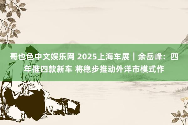 哥也色中文娱乐网 2025上海车展｜余岳峰：四年推四款新车 将稳步推动外洋市模式作