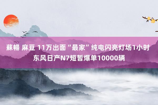 蘇暢 麻豆 11万出面“最家”纯电闪亮灯场1小时 东风日产N7短暂爆单10000辆
