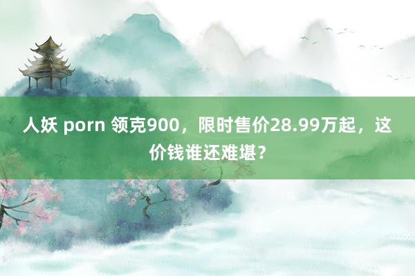 人妖 porn 领克900，限时售价28.99万起，这价钱谁还难堪？