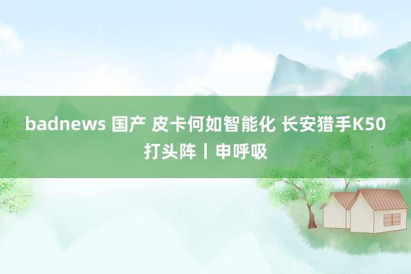 badnews 国产 皮卡何如智能化 长安猎手K50打头阵丨申呼吸