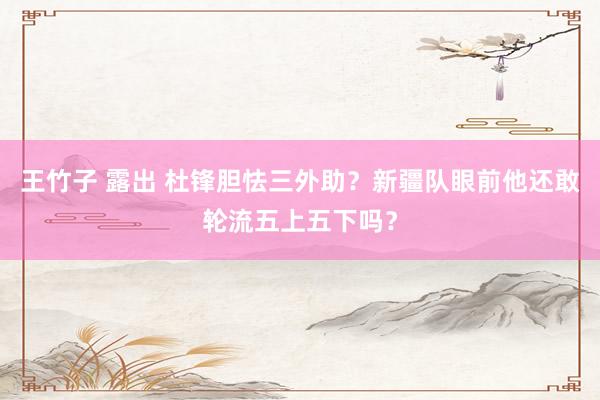 王竹子 露出 杜锋胆怯三外助？新疆队眼前他还敢轮流五上五下吗？