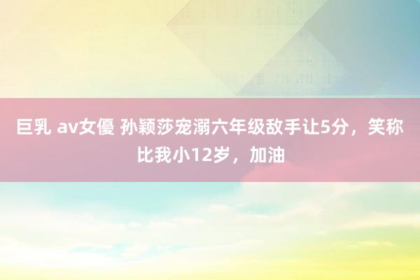 巨乳 av女優 孙颖莎宠溺六年级敌手让5分，笑称比我小12岁，加油