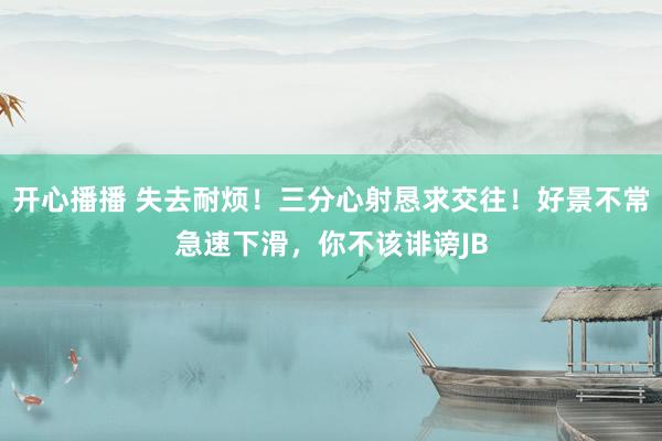 开心播播 失去耐烦！三分心射恳求交往！好景不常急速下滑，你不该诽谤JB