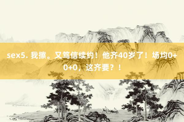 sex5. 我擦。又笃信续约！他齐40岁了！场均0+0+0，这齐要？！