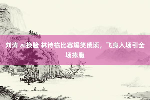 刘涛 ai换脸 林诗栋比赛爆笑俄顷，飞身入场引全场捧腹